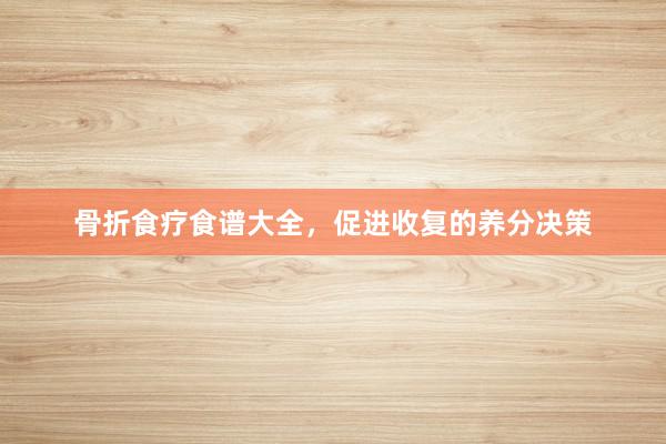 骨折食疗食谱大全，促进收复的养分决策